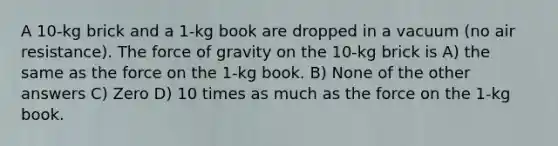 A 10-kg brick and a 1-kg book are dropped in a vacuum (no air resistance). The force of gravity on the 10-kg brick is A) the same as the force on the 1-kg book. B) None of the other answers C) Zero D) 10 times as much as the force on the 1-kg book.