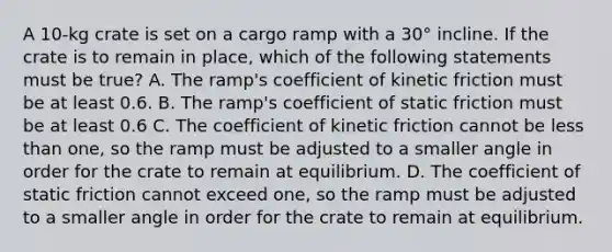 A 10-kg crate is set on a cargo ramp with a 30° incline. If the crate is to remain in place, which of the following statements must be true? A. The ramp's coefficient of kinetic friction must be at least 0.6. B. The ramp's coefficient of static friction must be at least 0.6 C. The coefficient of kinetic friction cannot be less than one, so the ramp must be adjusted to a smaller angle in order for the crate to remain at equilibrium. D. The coefficient of static friction cannot exceed one, so the ramp must be adjusted to a smaller angle in order for the crate to remain at equilibrium.