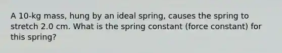 A 10-kg mass, hung by an ideal spring, causes the spring to stretch 2.0 cm. What is the spring constant (force constant) for this spring?