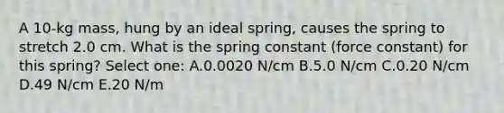 A 10-kg mass, hung by an ideal spring, causes the spring to stretch 2.0 cm. What is the spring constant (force constant) for this spring? Select one: A.0.0020 N/cm B.5.0 N/cm C.0.20 N/cm D.49 N/cm E.20 N/m