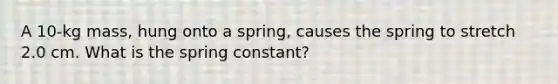 A 10-kg mass, hung onto a spring, causes the spring to stretch 2.0 cm. What is the spring constant?