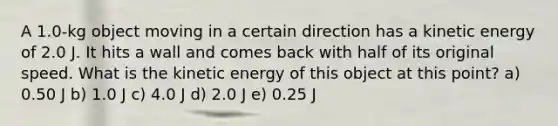 A 1.0-kg object moving in a certain direction has a kinetic energy of 2.0 J. It hits a wall and comes back with half of its original speed. What is the kinetic energy of this object at this point? a) 0.50 J b) 1.0 J c) 4.0 J d) 2.0 J e) 0.25 J