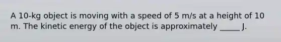 A 10-kg object is moving with a speed of 5 m/s at a height of 10 m. The kinetic energy of the object is approximately _____ J.