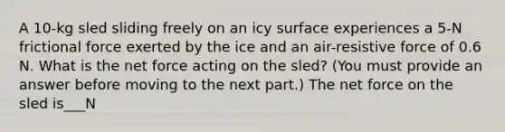 A 10-kg sled sliding freely on an icy surface experiences a 5-N frictional force exerted by the ice and an air-resistive force of 0.6 N. What is the net force acting on the sled? (You must provide an answer before moving to the next part.) The net force on the sled is___N