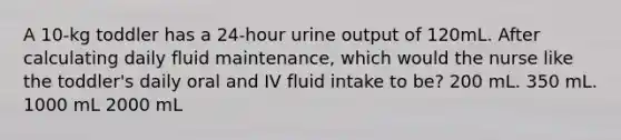 A 10-kg toddler has a 24-hour urine output of 120mL. After calculating daily fluid maintenance, which would the nurse like the toddler's daily oral and IV fluid intake to be? 200 mL. 350 mL. 1000 mL 2000 mL