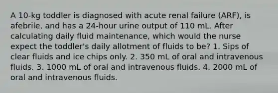 A 10-kg toddler is diagnosed with acute renal failure (ARF), is afebrile, and has a 24-hour urine output of 110 mL. After calculating daily fluid maintenance, which would the nurse expect the toddler's daily allotment of fluids to be? 1. Sips of clear fluids and ice chips only. 2. 350 mL of oral and intravenous fluids. 3. 1000 mL of oral and intravenous fluids. 4. 2000 mL of oral and intravenous fluids.