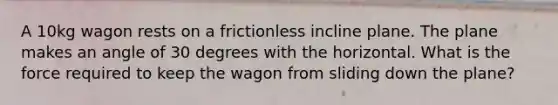 A 10kg wagon rests on a frictionless incline plane. The plane makes an angle of 30 degrees with the horizontal. What is the force required to keep the wagon from sliding down the plane?