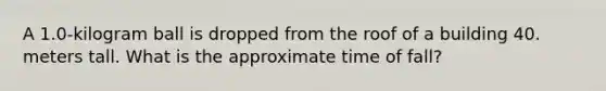 A 1.0-kilogram ball is dropped from the roof of a building 40. meters tall. What is the approximate time of fall?