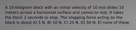 A 10-kilogram block with an initial velocity of 10 m/s slides 10 meters across a horizontal surface and comes to rest. It takes the block 2 seconds to stop. The stopping force acting on the block is about A) 5 N. B) 10 N. C) 25 N. D) 50 N. E) none of these