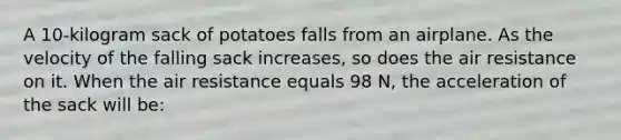 A 10-kilogram sack of potatoes falls from an airplane. As the velocity of the falling sack increases, so does the air resistance on it. When the air resistance equals 98 N, the acceleration of the sack will be: