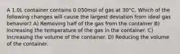 A 1.0L container contains 0.050mol of gas at 30°C. Which of the following changes will cause the largest deviation from ideal gas behavior? A) Removing half of the gas from the container B) Increasing the temperature of the gas in the container. C) Increasing the volume of the container. D) Reducing the volume of the container.