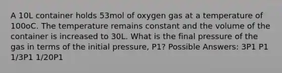 A 10L container holds 53mol of oxygen gas at a temperature of 100oC. The temperature remains constant and the volume of the container is increased to 30L. What is the final pressure of the gas in terms of the initial pressure, P1? Possible Answers: 3P1 P1 1/3P1 1/20P1