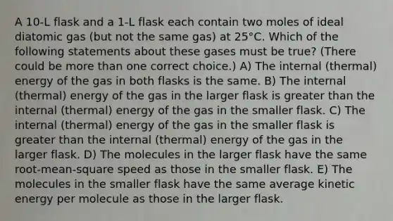 A 10-L flask and a 1-L flask each contain two moles of ideal diatomic gas (but not the same gas) at 25°C. Which of the following statements about these gases must be true? (There could be more than one correct choice.) A) The internal (thermal) energy of the gas in both flasks is the same. B) The internal (thermal) energy of the gas in the larger flask is greater than the internal (thermal) energy of the gas in the smaller flask. C) The internal (thermal) energy of the gas in the smaller flask is greater than the internal (thermal) energy of the gas in the larger flask. D) The molecules in the larger flask have the same root-mean-square speed as those in the smaller flask. E) The molecules in the smaller flask have the same average kinetic energy per molecule as those in the larger flask.