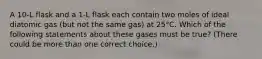 A 10-L flask and a 1-L flask each contain two moles of ideal diatomic gas (but not the same gas) at 25°C. Which of the following statements about these gases must be true? (There could be more than one correct choice.)