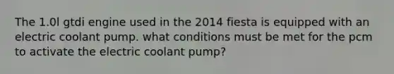 The 1.0l gtdi engine used in the 2014 fiesta is equipped with an electric coolant pump. what conditions must be met for the pcm to activate the electric coolant pump?