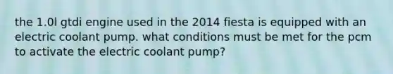 the 1.0l gtdi engine used in the 2014 fiesta is equipped with an electric coolant pump. what conditions must be met for the pcm to activate the electric coolant pump?