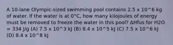 A 10-lane Olympic-sized swimming pool contains 2.5 x 10^6 kg of water. If the water is at 0°C, how many kilojoules of energy must be removed to freeze the water in this pool? ΔHfus for H2O = 334 J/g (A) 7.5 x 10^3 kJ (B) 8.4 x 10^5 kJ (C) 7.5 x 10^6 kJ (D) 8.4 x 10^8 kJ