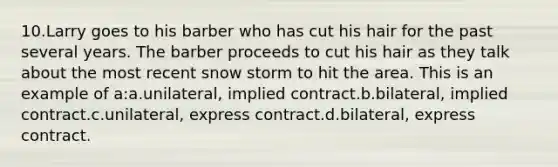 10.Larry goes to his barber who has cut his hair for the past several years. The barber proceeds to cut his hair as they talk about the most recent snow storm to hit the area. This is an example of a:a.unilateral, implied contract.b.bilateral, implied contract.c.unilateral, express contract.d.bilateral, express contract.