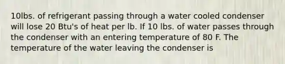 10lbs. of refrigerant passing through a water cooled condenser will lose 20 Btu's of heat per lb. If 10 lbs. of water passes through the condenser with an entering temperature of 80 F. The temperature of the water leaving the condenser is