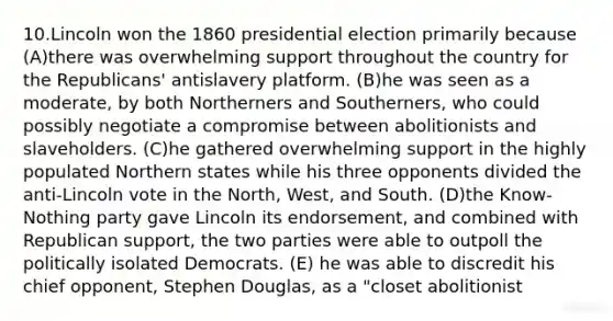 10.Lincoln won the 1860 presidential election primarily because (A)there was overwhelming support throughout the country for the Republicans' antislavery platform. (B)he was seen as a moderate, by both Northerners and Southerners, who could possibly negotiate a compromise between abolitionists and slaveholders. (C)he gathered overwhelming support in the highly populated Northern states while his three opponents divided the anti-Lincoln vote in the North, West, and South. (D)the Know-Nothing party gave Lincoln its endorsement, and combined with Republican support, the two parties were able to outpoll the politically isolated Democrats. (E) he was able to discredit his chief opponent, Stephen Douglas, as a "closet abolitionist