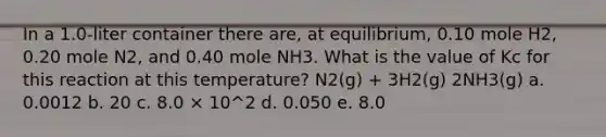 In a 1.0-liter container there are, at equilibrium, 0.10 mole H2, 0.20 mole N2, and 0.40 mole NH3. What is the value of Kc for this reaction at this temperature? N2(g) + 3H2(g) 2NH3(g) a. 0.0012 b. 20 c. 8.0 × 10^2 d. 0.050 e. 8.0