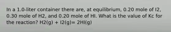 In a 1.0-liter container there are, at equilibrium, 0.20 mole of I2, 0.30 mole of H2, and 0.20 mole of HI. What is the value of Kc for the reaction? H2(g) + I2(g)= 2HI(g)