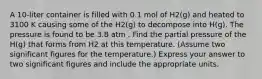 A 10-liter container is filled with 0.1 mol of H2(g) and heated to 3100 K causing some of the H2(g) to decompose into H(g). The pressure is found to be 3.8 atm . Find the partial pressure of the H(g) that forms from H2 at this temperature. (Assume two significant figures for the temperature.) Express your answer to two significant figures and include the appropriate units.