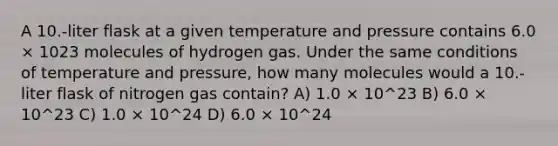 A 10.-liter flask at a given temperature and pressure contains 6.0 × 1023 molecules of hydrogen gas. Under the same conditions of temperature and pressure, how many molecules would a 10.-liter flask of nitrogen gas contain? A) 1.0 × 10^23 B) 6.0 × 10^23 C) 1.0 × 10^24 D) 6.0 × 10^24