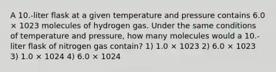 A 10.-liter flask at a given temperature and pressure contains 6.0 × 1023 molecules of hydrogen gas. Under the same conditions of temperature and pressure, how many molecules would a 10.-liter flask of nitrogen gas contain? 1) 1.0 × 1023 2) 6.0 × 1023 3) 1.0 × 1024 4) 6.0 × 1024