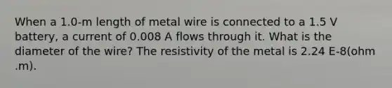 When a 1.0-m length of metal wire is connected to a 1.5 V battery, a current of 0.008 A flows through it. What is the diameter of the wire? The resistivity of the metal is 2.24 E-8(ohm .m).