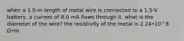 when a 1.0-m length of metal wire is connected to a 1.5-V battery, a current of 8.0 mA flows through it. what is the diameter of the wire? the resistivity of the metal is 2.24•10^8 Ω•m