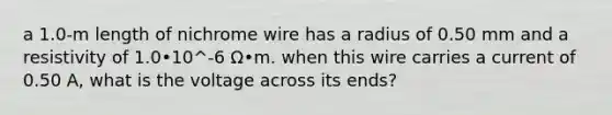 a 1.0-m length of nichrome wire has a radius of 0.50 mm and a resistivity of 1.0•10^-6 Ω•m. when this wire carries a current of 0.50 A, what is the voltage across its ends?