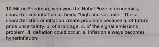 10.Milton Friedman, who won the Nobel Prize in economics, characterized inflation as being "high and variable." These characteristics of inflation create problems because a. of future price uncertainty. b. of arbitrage. c. of the signal emissions problem. d. deflation could occur. e. inflation always becomes hyperinflation.