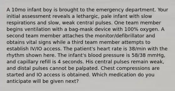 A 10mo infant boy is brought to the emergency department. Your initial assessment reveals a lethargic, pale infant with slow respirations and slow, weak central pulses. One team member begins ventilation with a bag-mask device with 100% oxygen. A second team member attaches the monitor/defibrillator and obtains vital signs while a third team member attempts to establish IV/IO access. The patient's heart rate is 38/min with the rhythm shown here. The infant's blood pressure is 58/38 mmHg, and capillary refill is 4 seconds. His central pulses remain weak, and distal pulses cannot be palpated. Chest compressions are started and IO access is obtained. Which medication do you anticipate will be given next?