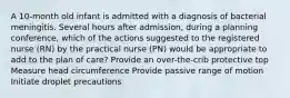 A 10-month old infant is admitted with a diagnosis of bacterial meningitis. Several hours after admission, during a planning conference, which of the actions suggested to the registered nurse (RN) by the practical nurse (PN) would be appropriate to add to the plan of care? Provide an over-the-crib protective top Measure head circumference Provide passive range of motion Initiate droplet precautions