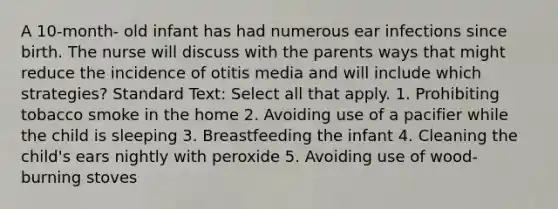 A 10-month- old infant has had numerous ear infections since birth. The nurse will discuss with the parents ways that might reduce the incidence of otitis media and will include which strategies? Standard Text: Select all that apply. 1. Prohibiting tobacco smoke in the home 2. Avoiding use of a pacifier while the child is sleeping 3. Breastfeeding the infant 4. Cleaning the child's ears nightly with peroxide 5. Avoiding use of wood-burning stoves