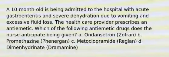 A 10-month-old is being admitted to the hospital with acute gastroenteritis and severe dehydration due to vomiting and excessive fluid loss. The health care provider prescribes an antiemetic. Which of the following antiemetic drugs does the nurse anticipate being given? a. Ondansetron (Zofran) b. Promethazine (Phenergan) c. Metoclopramide (Reglan) d. Dimenhydrinate (Dramamine)