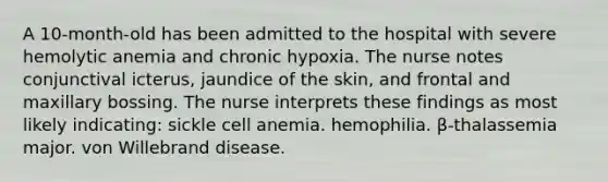 A 10-month-old has been admitted to the hospital with severe hemolytic anemia and chronic hypoxia. The nurse notes conjunctival icterus, jaundice of the skin, and frontal and maxillary bossing. The nurse interprets these findings as most likely indicating: sickle cell anemia. hemophilia. β-thalassemia major. von Willebrand disease.