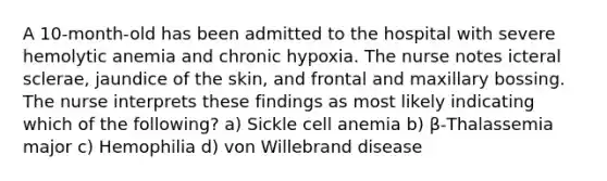 A 10-month-old has been admitted to the hospital with severe hemolytic anemia and chronic hypoxia. The nurse notes icteral sclerae, jaundice of the skin, and frontal and maxillary bossing. The nurse interprets these findings as most likely indicating which of the following? a) Sickle cell anemia b) β-Thalassemia major c) Hemophilia d) von Willebrand disease