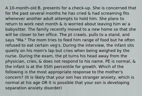 A 10-month-old B, presents for a check-up. She is concerned that for the past several months he has cried & had screaming fits whenever another adult attempts to hold him. She plans to return to work next month & is worried about leaving him w/ a babysitter. The family recently moved to a new home so that she will be closer to her office. The pt crawls, pulls to a stand, and says "Ma." The mom tries to feed him range of food but he often refused to eat certain veg's. During the interview, the infant sits quietly on his mom's lap but cries when being weighed by the nurse. During the exam, the pt turns his head away from the physician, cries, & does not respond to his name. PE is normal, & the infant is at the 55th percentile for growth. Which of the following is the most appropriate response to the mother's concern? (It is likely that your son has stranger anxiety, which is normal at his age OR It is possible that your son is developing separation anxiety disorder)