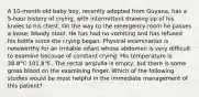 A 10-month-old baby boy, recently adopted from Guyana, has a 5-hour history of crying, with intermittent drawing up of his knees to his chest. On the way to the emergency room he passes a loose, bloody stool. He has had no vomiting and has refused his bottle since the crying began. Physical examination is noteworthy for an irritable infant whose abdomen is very difficult to examine because of constant crying. His temperature is 38.8°C 101.8°F.. The rectal ampulla is empty, but there is some gross blood on the examining finger. Which of the following studies would be most helpful in the immediate management of this patient?