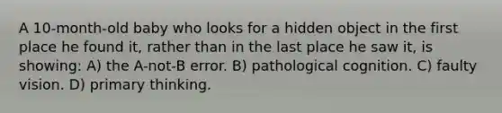 A 10-month-old baby who looks for a hidden object in the first place he found it, rather than in the last place he saw it, is showing: A) the A-not-B error. B) pathological cognition. C) faulty vision. D) primary thinking.