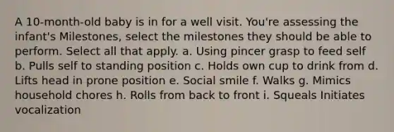 A 10-month-old baby is in for a well visit. You're assessing the infant's Milestones, select the milestones they should be able to perform. Select all that apply. a. Using pincer grasp to feed self b. Pulls self to standing position c. Holds own cup to drink from d. Lifts head in prone position e. Social smile f. Walks g. Mimics household chores h. Rolls from back to front i. Squeals Initiates vocalization