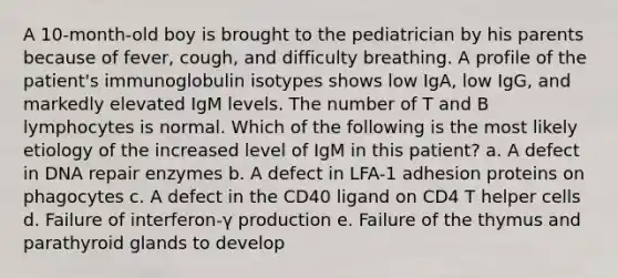 A 10-month-old boy is brought to the pediatrician by his parents because of fever, cough, and difficulty breathing. A profile of the patient's immunoglobulin isotypes shows low IgA, low IgG, and markedly elevated IgM levels. The number of T and B lymphocytes is normal. Which of the following is the most likely etiology of the increased level of IgM in this patient? a. A defect in DNA repair enzymes b. A defect in LFA-1 adhesion proteins on phagocytes c. A defect in the CD40 ligand on CD4 T helper cells d. Failure of interferon-γ production e. Failure of the thymus and parathyroid glands to develop