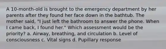 A 10-month-old is brought to the emergency department by her parents after they found her face down in the bathtub. The mother said, "I just left the bathroom to answer the phone. When I came back, I found her." Which assessment would be the priority? a. Airway, breathing, and circulation b. Level of consciousness c. Vital signs d. Pupillary response