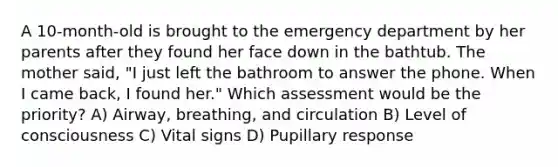 A 10-month-old is brought to the emergency department by her parents after they found her face down in the bathtub. The mother said, "I just left the bathroom to answer the phone. When I came back, I found her." Which assessment would be the priority? A) Airway, breathing, and circulation B) Level of consciousness C) Vital signs D) Pupillary response