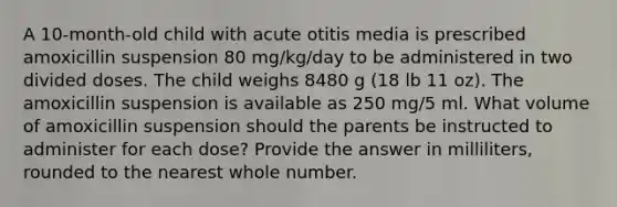 A 10-month-old child with acute otitis media is prescribed amoxicillin suspension 80 mg/kg/day to be administered in two divided doses. The child weighs 8480 g (18 lb 11 oz). The amoxicillin suspension is available as 250 mg/5 ml. What volume of amoxicillin suspension should the parents be instructed to administer for each dose? Provide the answer in milliliters, rounded to the nearest whole number.