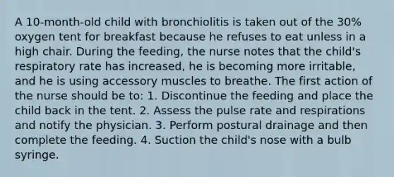 A 10-month-old child with bronchiolitis is taken out of the 30% oxygen tent for breakfast because he refuses to eat unless in a high chair. During the feeding, the nurse notes that the child's respiratory rate has increased, he is becoming more irritable, and he is using accessory muscles to breathe. The first action of the nurse should be to: 1. Discontinue the feeding and place the child back in the tent. 2. Assess the pulse rate and respirations and notify the physician. 3. Perform postural drainage and then complete the feeding. 4. Suction the child's nose with a bulb syringe.