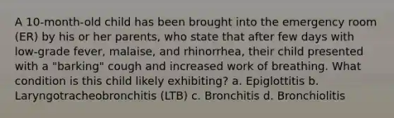 A 10-month-old child has been brought into the emergency room (ER) by his or her parents, who state that after few days with low-grade fever, malaise, and rhinorrhea, their child presented with a "barking" cough and increased work of breathing. What condition is this child likely exhibiting? a. Epiglottitis b. Laryngotracheobronchitis (LTB) c. Bronchitis d. Bronchiolitis