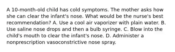 A 10-month-old child has cold symptoms. The mother asks how she can clear the infant's nose. What would be the nurse's best recommendation? A. Use a cool air vaporizer with plain water. B. Use saline nose drops and then a bulb syringe. C. Blow into the child's mouth to clear the infant's nose. D. Administer a nonprescription vasoconstrictive nose spray.